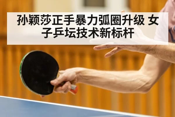 孙颖莎正手暴力弧圈升级 女子乒坛技术新标杆