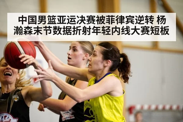 中国男篮亚运决赛被菲律宾逆转 杨瀚森末节数据折射年轻内线大赛短板