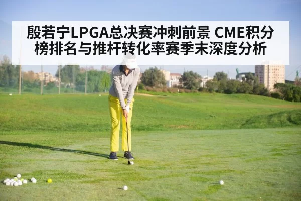 殷若宁LPGA总决赛冲刺前景 CME积分榜排名与推杆转化率赛季末深度分析