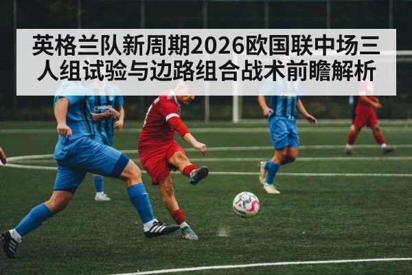 英格兰队新周期2026欧国联中场三人组试验与边路组合战术前瞻解析