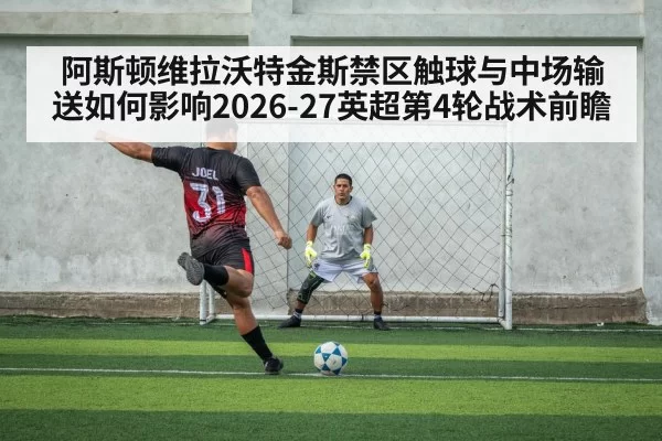 阿斯顿维拉沃特金斯禁区触球与中场输送如何影响2026-27英超第4轮战术前瞻